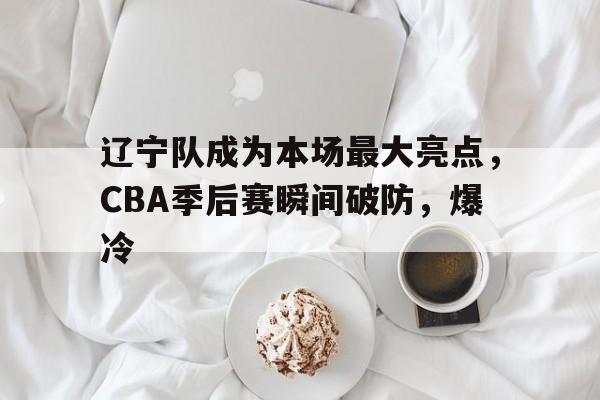 乐鱼体育官方登录入口-辽宁队成为本场最大亮点，CBA季后赛瞬间破防，爆冷的简单介绍